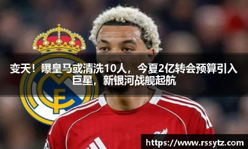 变天！曝皇马或清洗10人，今夏2亿转会预算引入巨星，新银河战舰起航
